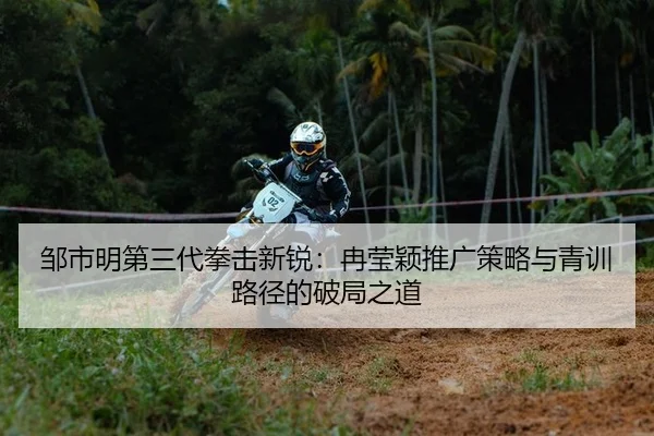 邹市明第三代拳击新锐：冉莹颖推广策略与青训路径的破局之道